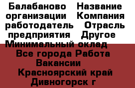 Балабаново › Название организации ­ Компания-работодатель › Отрасль предприятия ­ Другое › Минимальный оклад ­ 1 - Все города Работа » Вакансии   . Красноярский край,Дивногорск г.